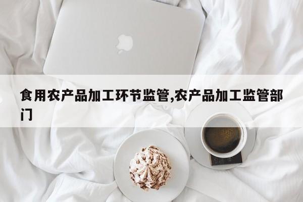 食用农产品加工环节监管,农产品加工监管部门