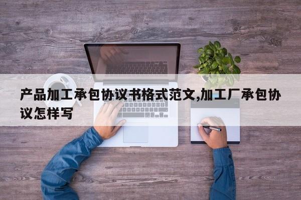 产品加工承包协议书格式范文,加工厂承包协议怎样写