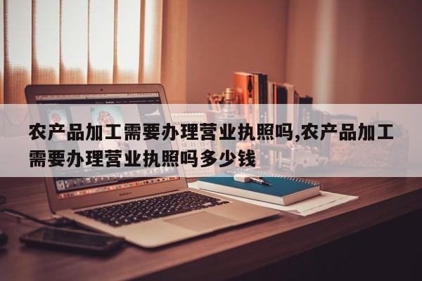 农产品加工需要办理营业执照吗,农产品加工需要办理营业执照吗多少钱