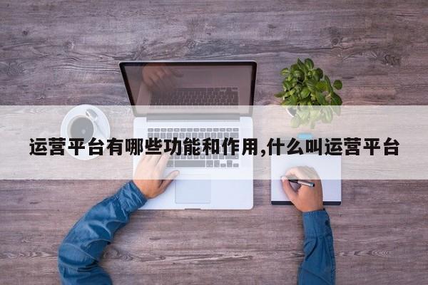 运营平台有哪些功能和作用,什么叫运营平台