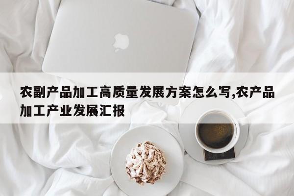 农副产品加工高质量发展方案怎么写,农产品加工产业发展汇报