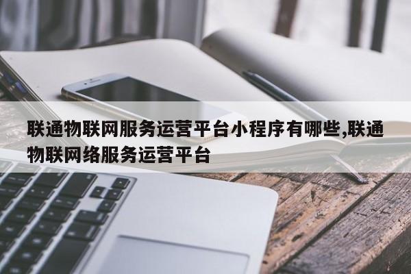 联通物联网服务运营平台小程序有哪些,联通物联网络服务运营平台