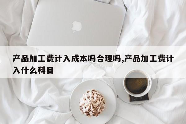 产品加工费计入成本吗合理吗,产品加工费计入什么科目