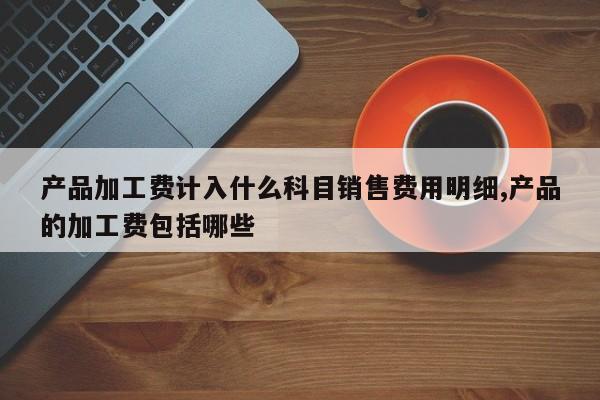 产品加工费计入什么科目销售费用明细,产品的加工费包括哪些