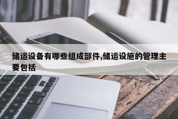 储运设备有哪些组成部件,储运设施的管理主要包括