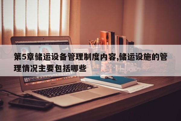 第5章储运设备管理制度内容,储运设施的管理情况主要包括哪些