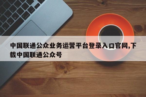 中国联通公众业务运营平台登录入口官网,下载中国联通公众号