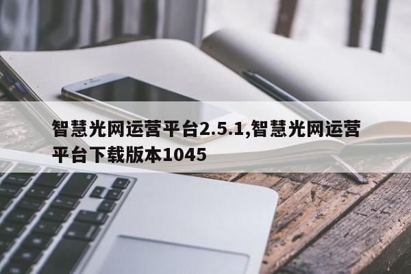 智慧光网运营平台2.5.1,智慧光网运营平台下载版本1045