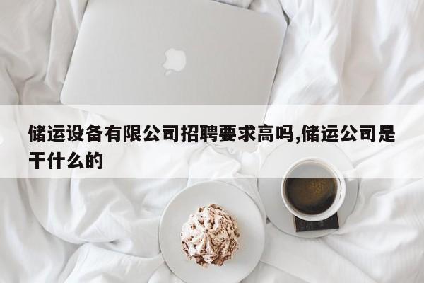 储运设备有限公司招聘要求高吗,储运公司是干什么的