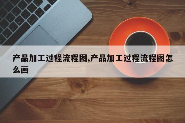 产品加工过程流程图,产品加工过程流程图怎么画