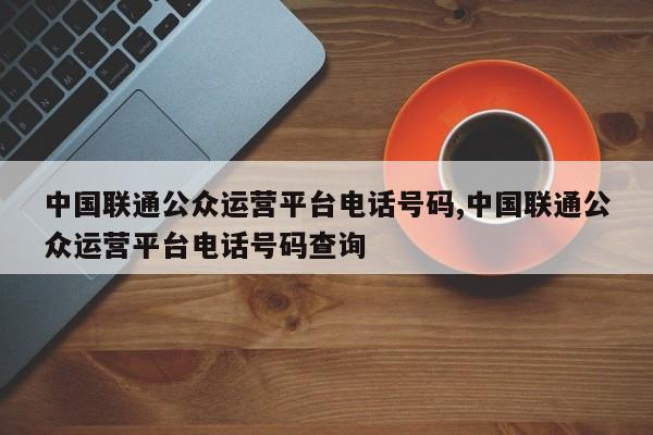 中国联通公众运营平台电话号码,中国联通公众运营平台电话号码查询