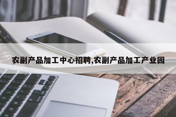 农副产品加工中心招聘,农副产品加工产业园