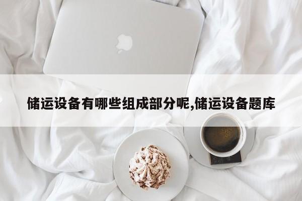 储运设备有哪些组成部分呢,储运设备题库