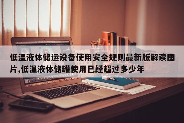 低温液体储运设备使用安全规则最新版解读图片,低温液体储罐使用已经超过多少年