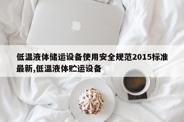 低温液体储运设备使用安全规范2015标准最新,低温液体贮运设备