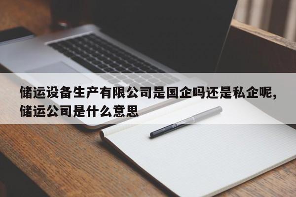 储运设备生产有限公司是国企吗还是私企呢,储运公司是什么意思