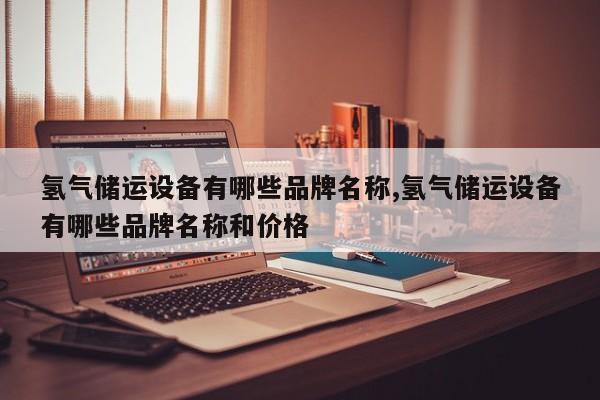 氢气储运设备有哪些品牌名称,氢气储运设备有哪些品牌名称和价格