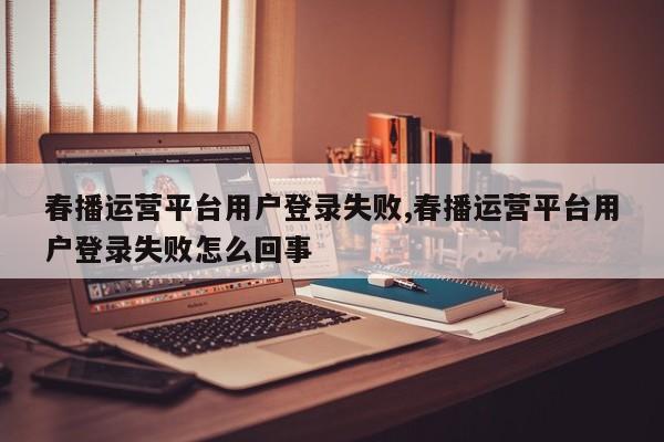 春播运营平台用户登录失败,春播运营平台用户登录失败怎么回事