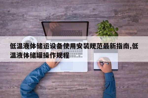 低温液体储运设备使用安装规范最新指南,低温液体储罐操作规程