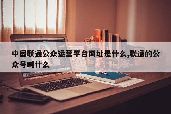 中国联通公众运营平台网址是什么,联通的公众号叫什么