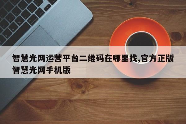 智慧光网运营平台二维码在哪里找,官方正版智慧光网手机版