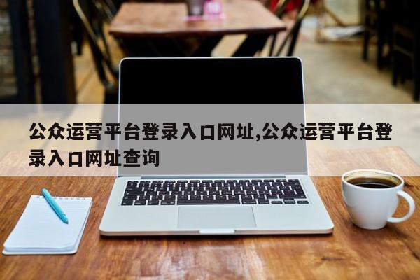 公众运营平台登录入口网址,公众运营平台登录入口网址查询