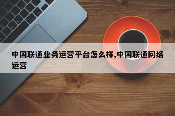 中国联通业务运营平台怎么样,中国联通网络运营