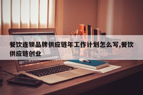 餐饮连锁品牌供应链年工作计划怎么写,餐饮供应链创业